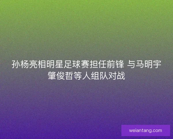 孙杨亮相明星足球赛担任前锋 与马明宇肇俊哲等人组队对战