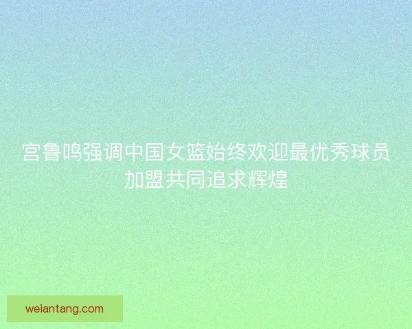 宫鲁鸣强调中国女篮始终欢迎最优秀球员加盟共同追求辉煌 宫鲁鸣强调中国女篮始终欢迎最优秀球员加盟共同追求辉煌
