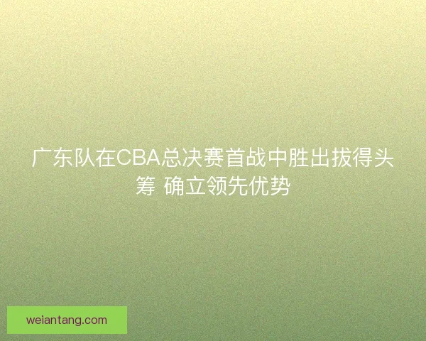 广东队在CBA总决赛首战中胜出拔得头筹 确立领先优势