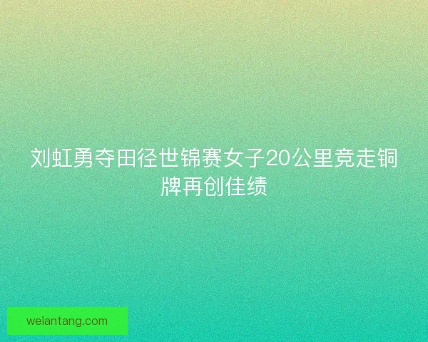 刘虹勇夺田径世锦赛女子20公里竞走铜牌再创佳绩