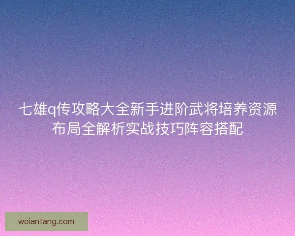 七雄q传攻略大全新手进阶武将培养资源布局全解析实战技巧阵容搭配