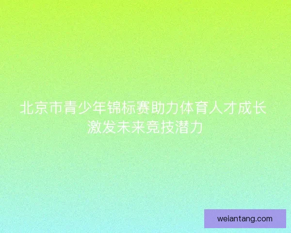 北京市青少年锦标赛助力体育人才成长 激发未来竞技潜力
