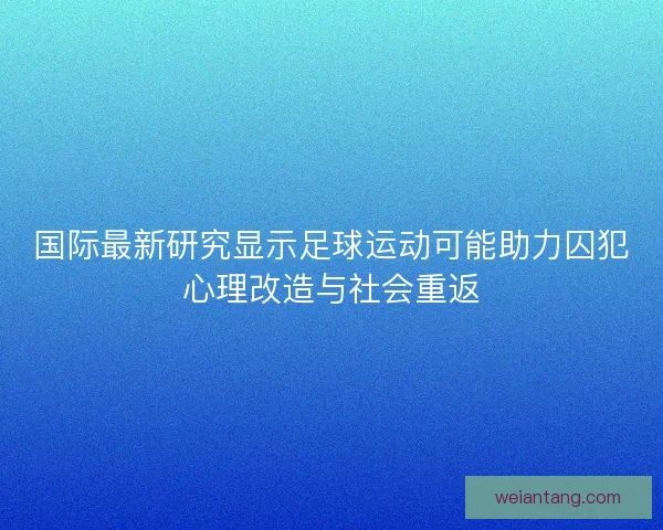 国际最新研究显示足球运动可能助力囚犯心理改造与社会重返