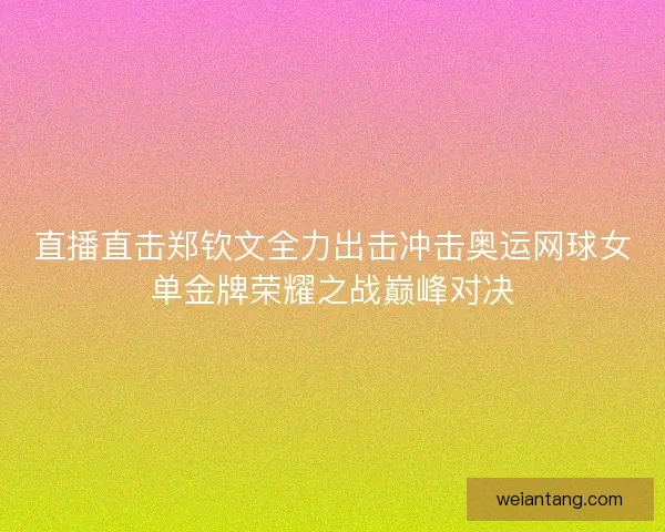 直播直击郑钦文全力出击冲击奥运网球女单金牌荣耀之战巅峰对决